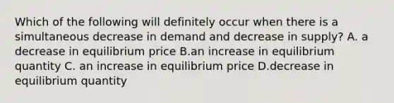 Which of the following will definitely occur when there is a simultaneous decrease in demand and decrease in supply? A. a decrease in equilibrium price B.an increase in equilibrium quantity C. an increase in equilibrium price D.decrease in equilibrium quantity