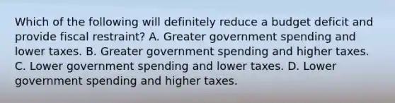 Which of the following will definitely reduce a budget deficit and provide fiscal restraint? A. Greater government spending and lower taxes. B. Greater government spending and higher taxes. C. Lower government spending and lower taxes. D. Lower government spending and higher taxes.