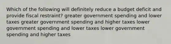 Which of the following will definitely reduce a budget deficit and provide fiscal restraint? greater government spending and lower taxes greater government spending and higher taxes lower government spending and lower taxes lower government spending and higher taxes