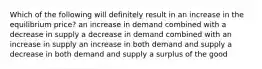 Which of the following will definitely result in an increase in the equilibrium price? an increase in demand combined with a decrease in supply a decrease in demand combined with an increase in supply an increase in both demand and supply a decrease in both demand and supply a surplus of the good