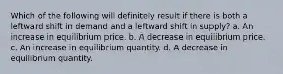 Which of the following will definitely result if there is both a leftward shift in demand and a leftward shift in supply? a. An increase in equilibrium price. b. A decrease in equilibrium price. c. An increase in equilibrium quantity. d. A decrease in equilibrium quantity.