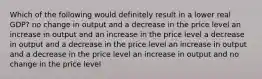 Which of the following would definitely result in a lower real GDP? no change in output and a decrease in the price level an increase in output and an increase in the price level a decrease in output and a decrease in the price level an increase in output and a decrease in the price level an increase in output and no change in the price level