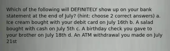 Which of the following will DEFINITELY show up on your bank statement at the end of July? (hint: choose 2 correct answers) a. Ice cream bought with your debit card on July 16th b. A salad bought with cash on July 5th c. A birthday check you gave to your brother on July 18th d. An ATM withdrawal you made on July 21st