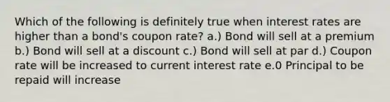 Which of the following is definitely true when interest rates are higher than a bond's coupon rate? a.) Bond will sell at a premium b.) Bond will sell at a discount c.) Bond will sell at par d.) Coupon rate will be increased to current interest rate e.0 Principal to be repaid will increase