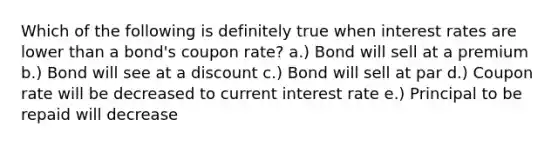 Which of the following is definitely true when interest rates are lower than a bond's coupon rate? a.) Bond will sell at a premium b.) Bond will see at a discount c.) Bond will sell at par d.) Coupon rate will be decreased to current interest rate e.) Principal to be repaid will decrease