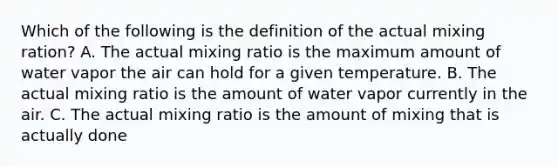 Which of the following is the definition of the actual mixing ration? A. The actual mixing ratio is the maximum amount of water vapor the air can hold for a given temperature. B. The actual mixing ratio is the amount of water vapor currently in the air. C. The actual mixing ratio is the amount of mixing that is actually done