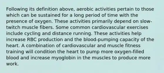 Following its definition above, aerobic activities pertain to those which can be sustained for a long period of time with the presence of oxygen. These activities primarily depend on slow-twitch muscle fibers. Some common cardiovascular exercises include cycling and distance running. These activities help increase RBC production and the blood-pumping capacity of the heart. A combination of cardiovascular and muscle fitness training will condition the heart to pump more oxygen-filled blood and increase myoglobin in the muscles to produce more work.