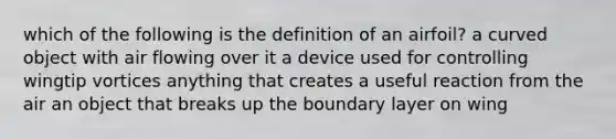 which of the following is the definition of an airfoil? a curved object with air flowing over it a device used for controlling wingtip vortices anything that creates a useful reaction from the air an object that breaks up the boundary layer on wing