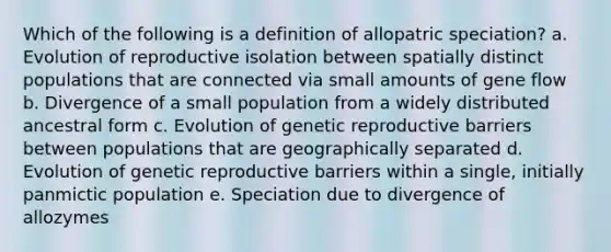 Which of the following is a definition of allopatric speciation? a. Evolution of reproductive isolation between spatially distinct populations that are connected via small amounts of gene flow b. Divergence of a small population from a widely distributed ancestral form c. Evolution of genetic reproductive barriers between populations that are geographically separated d. Evolution of genetic reproductive barriers within a single, initially panmictic population e. Speciation due to divergence of allozymes