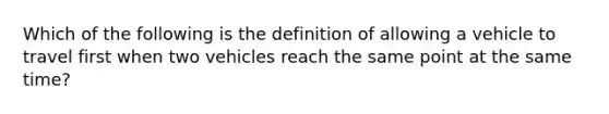 Which of the following is the definition of allowing a vehicle to travel first when two vehicles reach the same point at the same time?