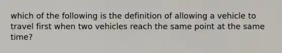 which of the following is the definition of allowing a vehicle to travel first when two vehicles reach the same point at the same time?