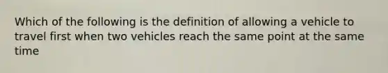 Which of the following is the definition of allowing a vehicle to travel first when two vehicles reach the same point at the same time