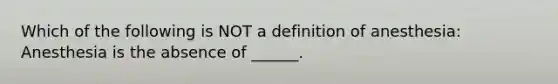 Which of the following is NOT a definition of anesthesia: Anesthesia is the absence of ______.