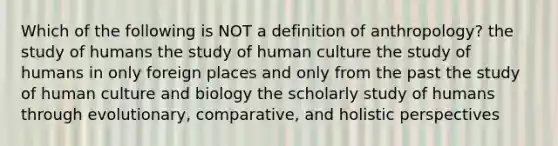 Which of the following is NOT a definition of anthropology? the study of humans the study of human culture the study of humans in only foreign places and only from the past the study of human culture and biology the scholarly study of humans through evolutionary, comparative, and holistic perspectives