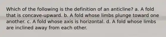 Which of the following is the definition of an anticline? a. A fold that is concave-upward. b. A fold whose limbs plunge toward one another. c. A fold whose axis is horizontal. d. A fold whose limbs are inclined away from each other.