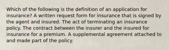 Which of the following is the definition of an application for insurance? A written request form for insurance that is signed by the agent and insured. The act of terminating an insurance policy. The contract between the insurer and the insured for insurance for a premium. A supplemental agreement attached to and made part of the policy.