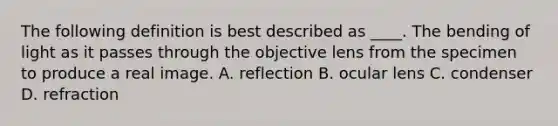 The following definition is best described as ____. The bending of light as it passes through the objective lens from the specimen to produce a real image. A. reflection B. ocular lens C. condenser D. refraction