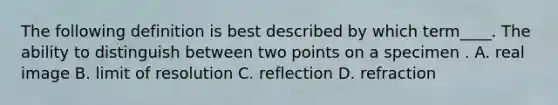 The following definition is best described by which term____. The ability to distinguish between two points on a specimen . A. real image B. limit of resolution C. reflection D. refraction