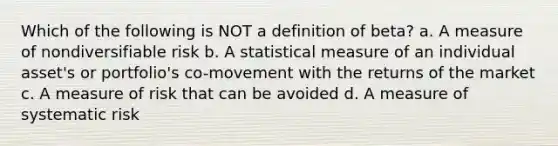 Which of the following is NOT a definition of beta? a. A measure of nondiversifiable risk b. A statistical measure of an individual asset's or portfolio's co-movement with the returns of the market c. A measure of risk that can be avoided d. A measure of systematic risk