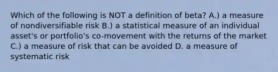 Which of the following is NOT a definition of beta? A.) a measure of nondiversifiable risk B.) a statistical measure of an individual asset's or portfolio's co-movement with the returns of the market C.) a measure of risk that can be avoided D. a measure of systematic risk