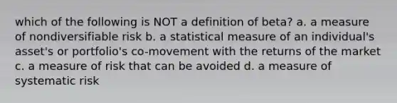 which of the following is NOT a definition of beta? a. a measure of nondiversifiable risk b. a statistical measure of an individual's asset's or portfolio's co-movement with the returns of the market c. a measure of risk that can be avoided d. a measure of systematic risk