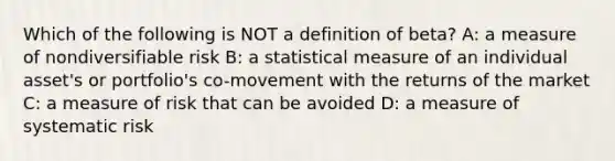 Which of the following is NOT a definition of beta? A: a measure of nondiversifiable risk B: a statistical measure of an individual asset's or portfolio's co-movement with the returns of the market C: a measure of risk that can be avoided D: a measure of systematic risk