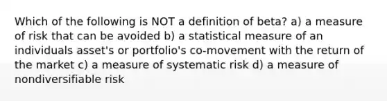 Which of the following is NOT a definition of beta? a) a measure of risk that can be avoided b) a statistical measure of an individuals asset's or portfolio's co-movement with the return of the market c) a measure of systematic risk d) a measure of nondiversifiable risk