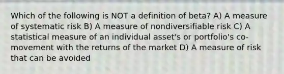 Which of the following is NOT a definition of beta? A) A measure of systematic risk B) A measure of nondiversifiable risk C) A statistical measure of an individual asset's or portfolio's co-movement with the returns of the market D) A measure of risk that can be avoided