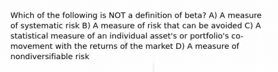 Which of the following is NOT a definition of beta? A) A measure of systematic risk B) A measure of risk that can be avoided C) A statistical measure of an individual asset's or portfolio's co-movement with the returns of the market D) A measure of nondiversifiable risk