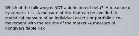 Which of the following is NOT a definition of beta? -A measure of systematic risk -A measure of risk that can be avoided -A statistical measure of an individual asset's or portfolio's co-movement with the returns of the market -A measure of nondiversifiable risk