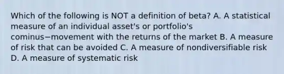 Which of the following is NOT a definition of​ beta? A. A statistical measure of an individual​ asset's or​ portfolio's cominus−movement with the returns of the market B. A measure of risk that can be avoided C. A measure of nondiversifiable risk D. A measure of systematic risk