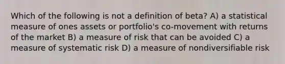 Which of the following is not a definition of beta? A) a statistical measure of ones assets or portfolio's co-movement with returns of the market B) a measure of risk that can be avoided C) a measure of systematic risk D) a measure of nondiversifiable risk