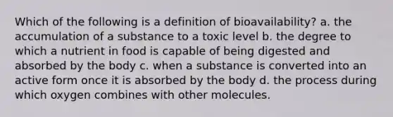 Which of the following is a definition of bioavailability? a. the accumulation of a substance to a toxic level b. the degree to which a nutrient in food is capable of being digested and absorbed by the body c. when a substance is converted into an active form once it is absorbed by the body d. the process during which oxygen combines with other molecules.