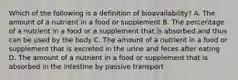 Which of the following is a definition of bioavailability? A. The amount of a nutrient in a food or supplement B. The percentage of a nutrient in a food or a supplement that is absorbed and thus can be used by the body C. The amount of a nutrient in a food or supplement that is excreted in the urine and feces after eating D. The amount of a nutrient in a food or supplement that is absorbed in the intestine by passive transport