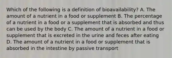 Which of the following is a definition of bioavailability? A. The amount of a nutrient in a food or supplement B. The percentage of a nutrient in a food or a supplement that is absorbed and thus can be used by the body C. The amount of a nutrient in a food or supplement that is excreted in the urine and feces after eating D. The amount of a nutrient in a food or supplement that is absorbed in the intestine by passive transport