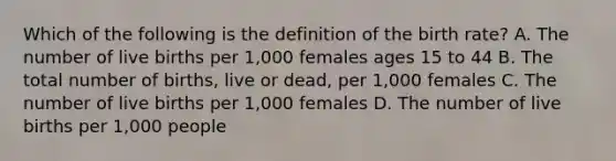 Which of the following is the definition of the birth rate? A. The number of live births per 1,000 females ages 15 to 44 B. The total number of births, live or dead, per 1,000 females C. The number of live births per 1,000 females D. The number of live births per 1,000 people