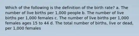 Which of the following is the definition of the birth rate? a. The number of live births per 1,000 people b. The number of live births per 1,000 females c. The number of live births per 1,000 females ages 15 to 44 d. The total number of births, live or dead, per 1,000 females