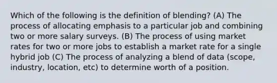 Which of the following is the definition of blending? (A) The process of allocating emphasis to a particular job and combining two or more salary surveys. (B) The process of using market rates for two or more jobs to establish a market rate for a single hybrid job (C) The process of analyzing a blend of data (scope, industry, location, etc) to determine worth of a position.