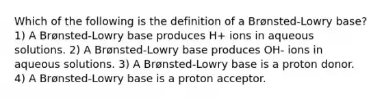 Which of the following is the definition of a Brønsted-Lowry base? 1) A Brønsted-Lowry base produces H+ ions in aqueous solutions. 2) A Brønsted-Lowry base produces OH- ions in aqueous solutions. 3) A Brønsted-Lowry base is a proton donor. 4) A Brønsted-Lowry base is a proton acceptor.