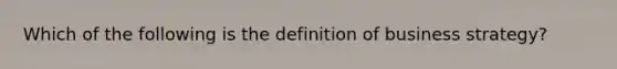 Which of the following is the definition of business strategy?