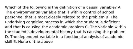 Which of the following is the definition of a causal variable? A. The environmental variable that is within control of school personnel that is most closely related to the problem B. The underlying cognitive process in which the student is deficient and that is causing the academic problem C. The variable within the student's developmental history that is causing the problem D. The dependent variable in a functional analysis of academic skill E. None of the above