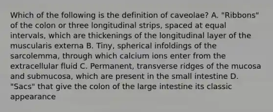 Which of the following is the definition of caveolae? A. "Ribbons" of the colon or three longitudinal strips, spaced at equal intervals, which are thickenings of the longitudinal layer of the muscularis externa B. Tiny, spherical infoldings of the sarcolemma, through which calcium ions enter from the extracellular fluid C. Permanent, transverse ridges of the mucosa and submucosa, which are present in the small intestine D. "Sacs" that give the colon of the large intestine its classic appearance