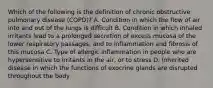 Which of the following is the definition of chronic obstructive pulmonary disease (COPD)? A. Condition in which the flow of air into and out of the lungs is difficult B. Condition in which inhaled irritants lead to a prolonged secretion of excess mucosa of the lower respiratory passages, and to inflammation and fibrosis of this mucosa C. Type of allergic inflammation in people who are hypersensitive to irritants in the air, or to stress D. Inherited disease in which the functions of exocrine glands are disrupted throughout the body