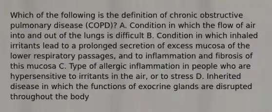 Which of the following is the definition of chronic obstructive pulmonary disease (COPD)? A. Condition in which the flow of air into and out of the lungs is difficult B. Condition in which inhaled irritants lead to a prolonged secretion of excess mucosa of the lower respiratory passages, and to inflammation and fibrosis of this mucosa C. Type of allergic inflammation in people who are hypersensitive to irritants in the air, or to stress D. Inherited disease in which the functions of exocrine glands are disrupted throughout the body