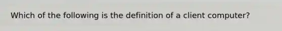 Which of the following is the definition of a client computer?
