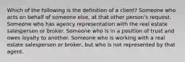 Which of the following is the definition of a client? Someone who acts on behalf of someone else, at that other person's request. Someone who has agency representation with the real estate salesperson or broker. Someone who is in a position of trust and owes loyalty to another. Someone who is working with a real estate salesperson or broker, but who is not represented by that agent.