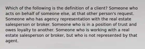 Which of the following is the definition of a client? Someone who acts on behalf of someone else, at that other person's request. Someone who has agency representation with the real estate salesperson or broker. Someone who is in a position of trust and owes loyalty to another. Someone who is working with a real estate salesperson or broker, but who is not represented by that agent.