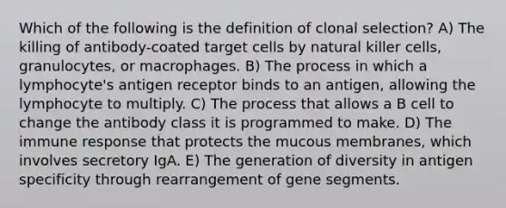 Which of the following is the definition of clonal selection? A) The killing of antibody-coated target cells by natural killer cells, granulocytes, or macrophages. B) The process in which a lymphocyte's antigen receptor binds to an antigen, allowing the lymphocyte to multiply. C) The process that allows a B cell to change the antibody class it is programmed to make. D) The immune response that protects the mucous membranes, which involves secretory IgA. E) The generation of diversity in antigen specificity through rearrangement of gene segments.