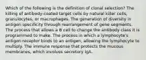 Which of the following is the definition of clonal selection? The killing of antibody-coated target cells by natural killer cells, granulocytes, or macrophages. The generation of diversity in antigen specificity through rearrangement of gene segments. The process that allows a B cell to change the antibody class it is programmed to make. The process in which a lymphocyte's antigen receptor binds to an antigen, allowing the lymphocyte to multiply. The immune response that protects the mucous membranes, which involves secretory IgA.