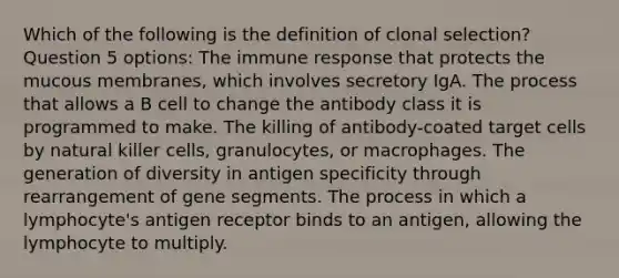 Which of the following is the definition of clonal selection? Question 5 options: The immune response that protects the mucous membranes, which involves secretory IgA. The process that allows a B cell to change the antibody class it is programmed to make. The killing of antibody-coated target cells by natural killer cells, granulocytes, or macrophages. The generation of diversity in antigen specificity through rearrangement of gene segments. The process in which a lymphocyte's antigen receptor binds to an antigen, allowing the lymphocyte to multiply.